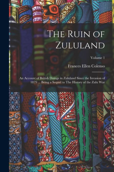 The Ruin Of Zululand: An Account Of British Doings In Zululand Since The Invasion Of 1879 ... Being A Sequel To The History Of The Zulu War; Volume 1 - 9781018576510