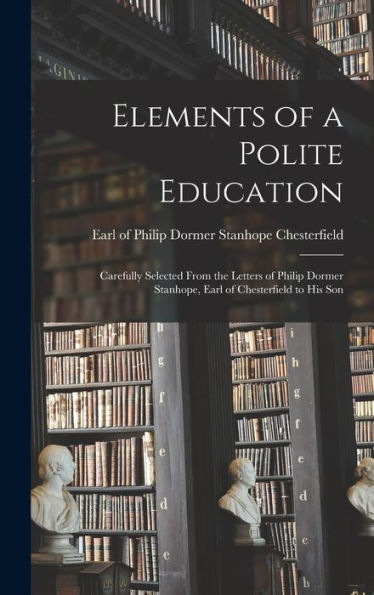 Elements Of A Polite Education: Carefully Selected From The Letters Of Philip Dormer Stanhope, Earl Of Chesterfield To His Son - 9781018582733