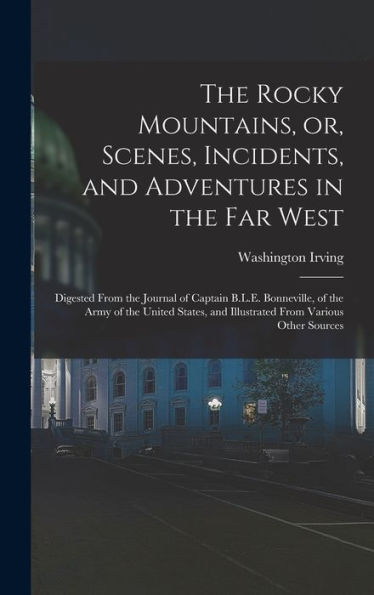 The Rocky Mountains, Or, Scenes, Incidents, And Adventures In The Far West: Digested From The Journal Of Captain B.L.E. Bonneville, Of The Army Of The ... And Illustrated From Various Other Sources