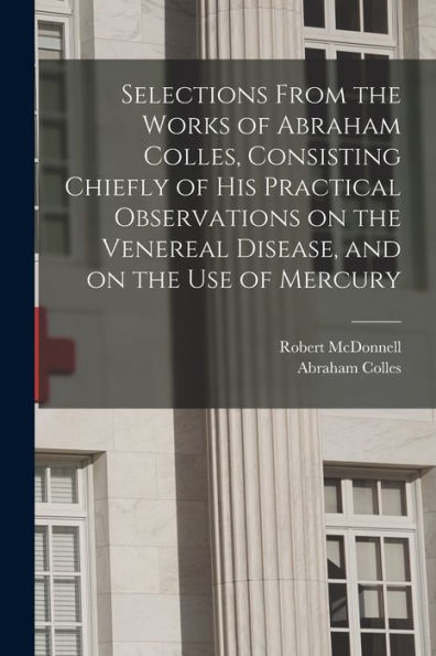 Selections From The Works Of Abraham Colles, Consisting Chiefly Of His Practical Observations On The Venereal Disease, And On The Use Of Mercury - 9781018585062