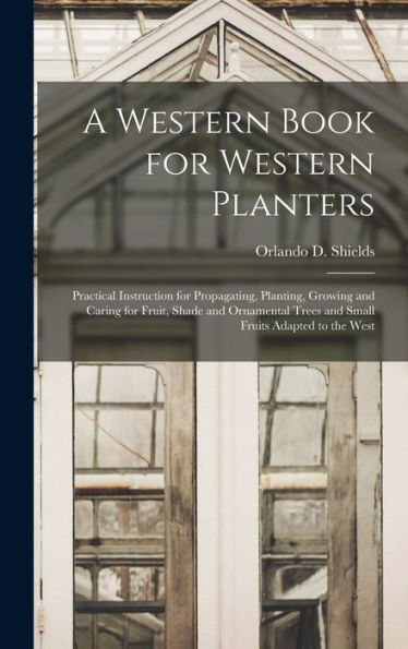 A Western Book For Western Planters; Practical Instruction For Propagating, Planting, Growing And Caring For Fruit, Shade And Ornamental Trees And Small Fruits Adapted To The West