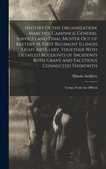 History Of The Organization, Marches, Campings, General Services And Final Muster Out Of Battery M, First Regiment Illinois Light Artillery, Together ... Connected Therewith; Comp. From The Official - 9781018597768