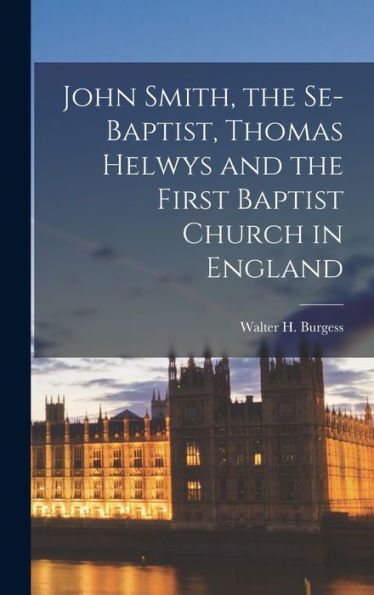 John Smith, The Se-Baptist, Thomas Helwys And The First Baptist Church In England - 9781018611518