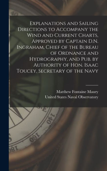 Explanations And Sailing Directions To Accompany The Wind And Current Charts, Approved By Captain D.N. Ingraham, Chief Of The Bureau Of Ordnance And ... Of Hon. Isaac Toucey, Secretary Of The Navy - 9781018612591