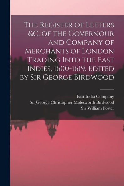 The Register Of Letters &C. Of The Governour And Company Of Merchants Of London Trading Into The East Indies, 1600-1619. Edited By Sir George Birdwood - 9781018615998