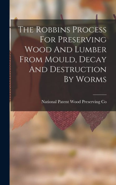 The Robbins Process For Preserving Wood And Lumber From Mould, Decay And Destruction By Worms - 9781018617473