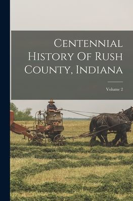 Centennial History Of Rush County, Indiana; Volume 2 - 9781018620954