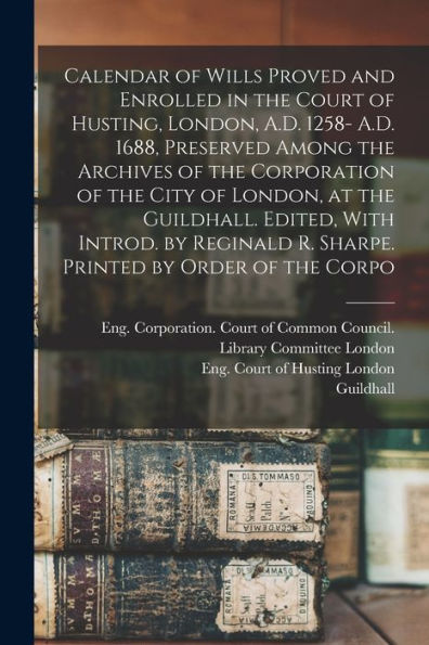 Calendar Of Wills Proved And Enrolled In The Court Of Husting, London, A.D. 1258- A.D. 1688, Preserved Among The Archives Of The Corporation Of The ... R. Sharpe. Printed By Order Of The Corpo - 9781018621272