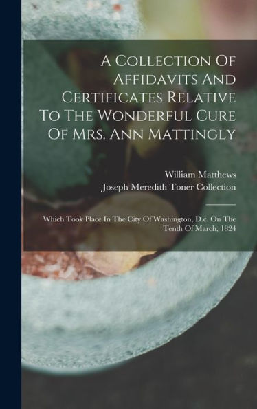 A Collection Of Affidavits And Certificates Relative To The Wonderful Cure Of Mrs. Ann Mattingly: Which Took Place In The City Of Washington, D.C. On The Tenth Of March, 1824 - 9781018621289