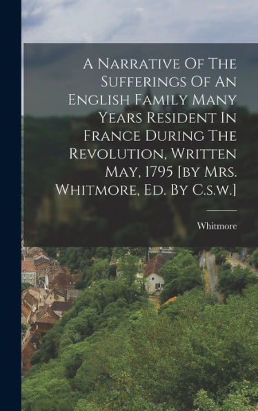 A Narrative Of The Sufferings Of An English Family Many Years Resident In France During The Revolution, Written May, 1795 [By Mrs. Whitmore, Ed. By C.S.W.] - 9781018621524
