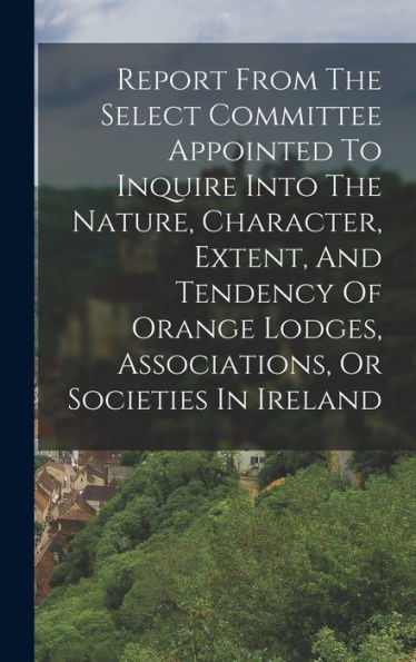 Report From The Select Committee Appointed To Inquire Into The Nature, Character, Extent, And Tendency Of Orange Lodges, Associations, Or Societies In Ireland - 9781018621951