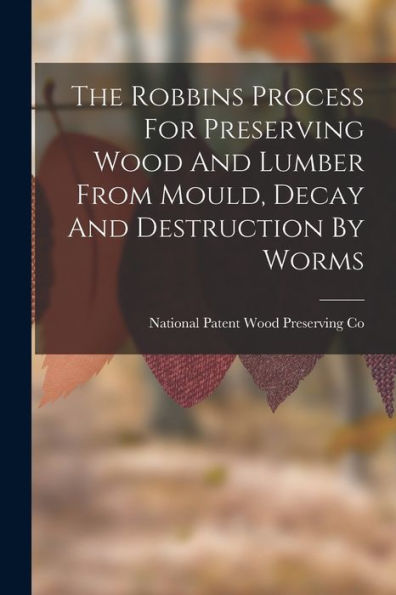 The Robbins Process For Preserving Wood And Lumber From Mould, Decay And Destruction By Worms - 9781018622804
