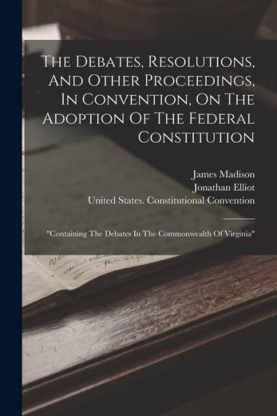 The Debates, Resolutions, And Other Proceedings, In Convention, On The Adoption Of The Federal Constitution: "Containing The Debates In The Commonwealth Of Virginia" - 9781018622989