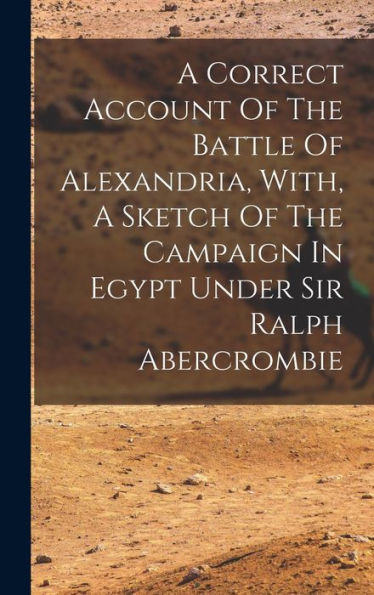 A Correct Account Of The Battle Of Alexandria, With, A Sketch Of The Campaign In Egypt Under Sir Ralph Abercrombie - 9781018623139