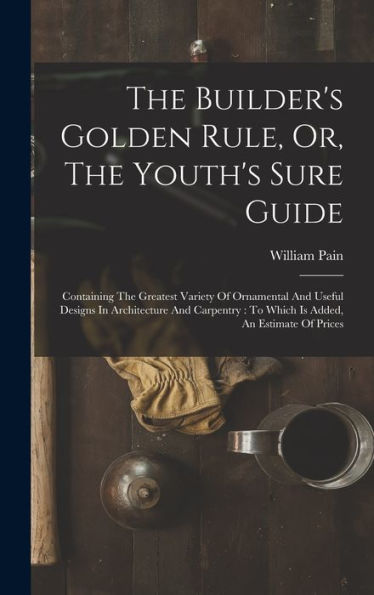 The Builder's Golden Rule, Or, The Youth's Sure Guide: Containing The Greatest Variety Of Ornamental And Useful Designs In Architecture And Carpentry: To Which Is Added, An Estimate Of Prices - 9781018623788