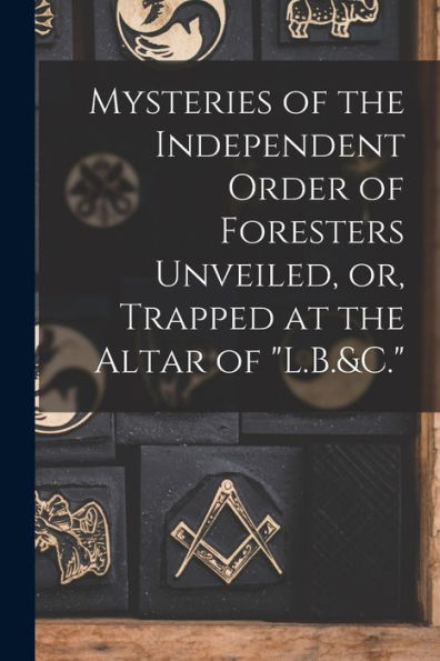 Mysteries Of The Independent Order Of Foresters Unveiled, Or, Trapped At The Altar Of "L.B.&C." - 9781018624297