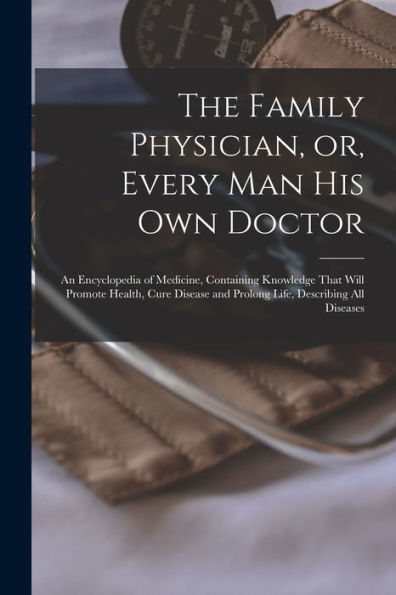 The Family Physician, Or, Every Man His Own Doctor: An Encyclopedia Of Medicine, Containing Knowledge That Will Promote Health, Cure Disease And Prolong Life, Describing All Diseases - 9781018627083