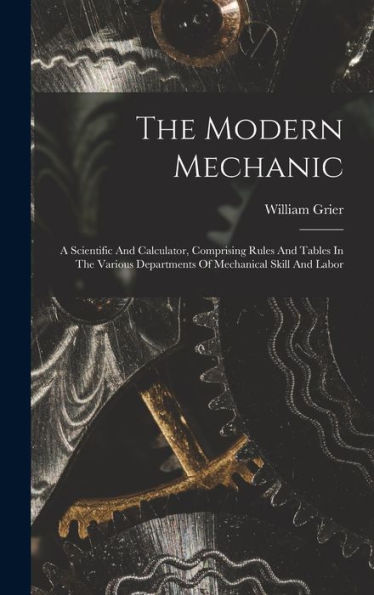 The Modern Mechanic: A Scientific And Calculator, Comprising Rules And Tables In The Various Departments Of Mechanical Skill And Labor - 9781018627779