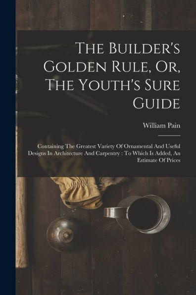 The Builder's Golden Rule, Or, The Youth's Sure Guide: Containing The Greatest Variety Of Ornamental And Useful Designs In Architecture And Carpentry: To Which Is Added, An Estimate Of Prices - 9781018628851