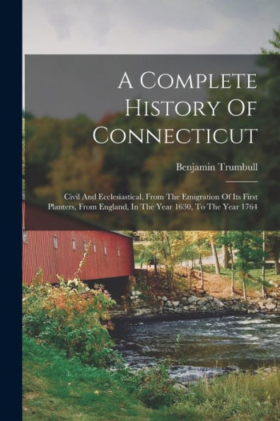A Complete History Of Connecticut: Civil And Ecclesiastical, From The Emigration Of Its First Planters, From England, In The Year 1630, To The Year 1764 - 9781018630724