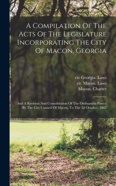 A Compilation Of The Acts Of The Legislature Incorporating The City Of Macon, Georgia: And A Revision And Consolidation Of The Ordinances Passed By The City Council Of Macon, To The 3D October, 1862