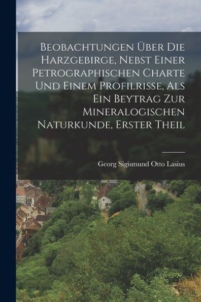 Beobachtungen Über Die Harzgebirge, Nebst Einer Petrographischen Charte Und Einem Profilrisse, Als Ein Beytrag Zur Mineralogischen Naturkunde, Erster Theil (German Edition) - 9781018633541