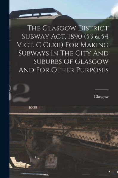 The Glasgow District Subway Act, 1890 (53 & 54 Vict. C Clxii) For Making Subways In The City And Suburbs Of Glasgow And For Other Purposes - 9781018634074