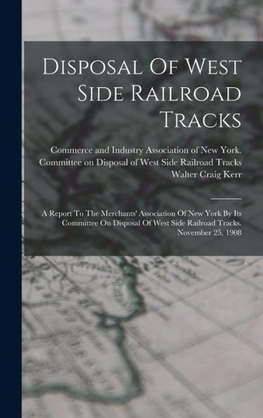 Disposal Of West Side Railroad Tracks: A Report To The Merchants' Association Of New York By Its Committee On Disposal Of West Side Railroad Tracks. November 25, 1908