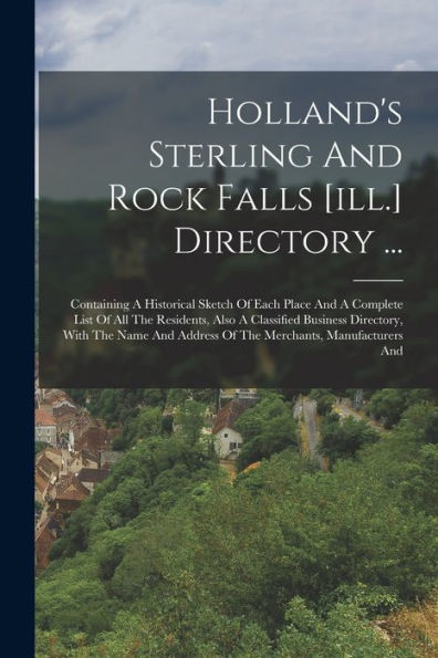 Holland's Sterling And Rock Falls [Ill.] Directory ...: Containing A Historical Sketch Of Each Place And A Complete List Of All The Residents, Also A ... Address Of The Merchants, Manufacturers And