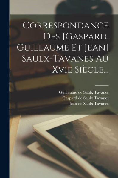 Correspondance Des [Gaspard, Guillaume Et Jean] Saulx-Tavanes Au Xvie Siècle... (French Edition)