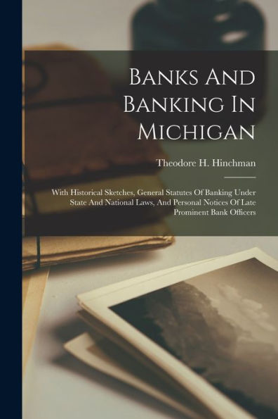 Banks And Banking In Michigan: With Historical Sketches, General Statutes Of Banking Under State And National Laws, And Personal Notices Of Late Prominent Bank Officers