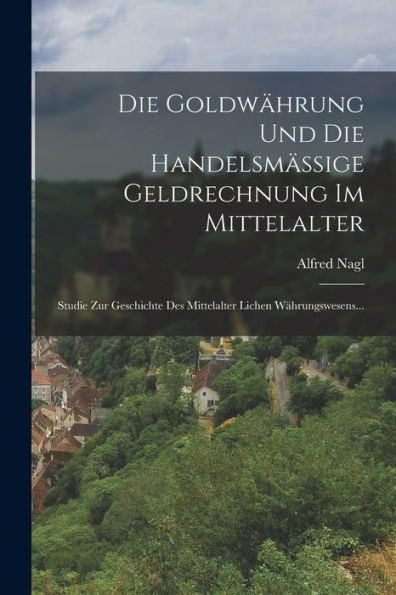 Die Goldwährung Und Die Handelsmässige Geldrechnung Im Mittelalter: Studie Zur Geschichte Des Mittelalter Lichen Währungswesens... (German Edition)