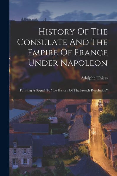 History Of The Consulate And The Empire Of France Under Napoleon: Forming A Sequel To "The History Of The French Revolution"