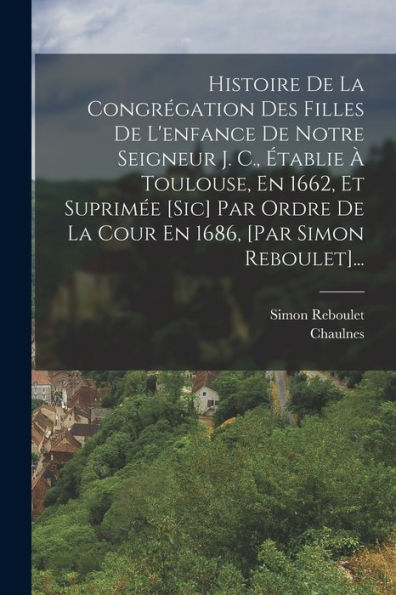 Histoire De La Congrégation Des Filles De L'Enfance De Notre Seigneur J. C., Établie À Toulouse, En 1662, Et Suprimée [Sic] Par Ordre De La Cour En 1686, [Par Simon Reboulet]... (French Edition)
