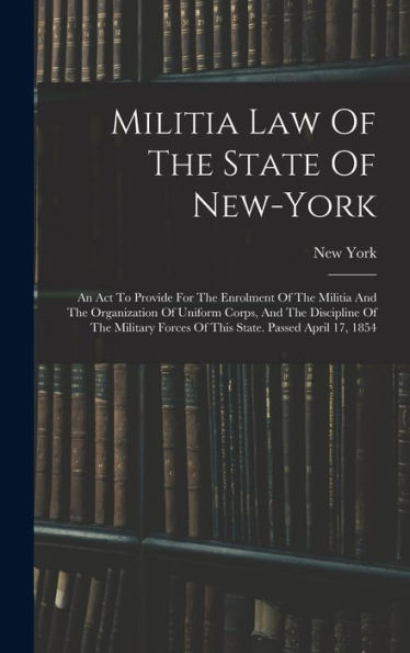 Militia Law Of The State Of New-York: An Act To Provide For The Enrolment Of The Militia And The Organization Of Uniform Corps, And The Discipline Of ... Forces Of This State. Passed April 17, 1854 - 9781018666464