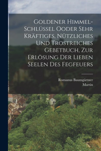 Goldener Himmel-Schlüssel Ooder Sehr Kräftiges, Nützliches Und Trostreiches Gebetbuch, Zur Erlösung Der Lieben Seelen Des Fegfeuers (German Edition) - 9781018669786