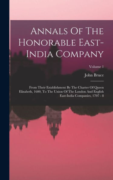 Annals Of The Honorable East-India Company: From Their Establishment By The Charter Of Queen Elizabeth, 1600, To The Union Of The London And English East-India Companies, 1707 - 8; Volume 1