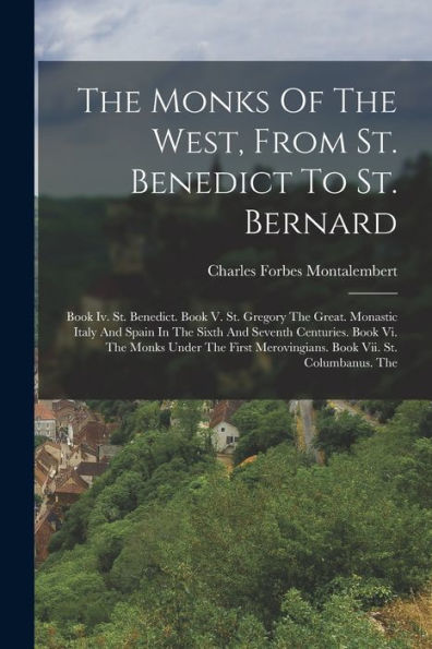 The Monks Of The West, From St. Benedict To St. Bernard: Book Iv. St. Benedict. Book V. St. Gregory The Great. Monastic Italy And Spain In The Sixth ... Merovingians. Book Vii. St. Columbanus. The