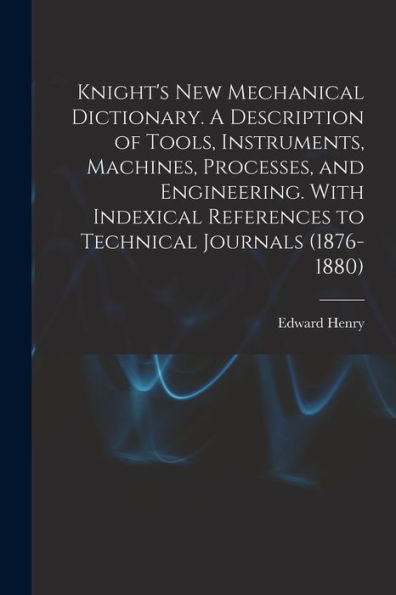 Knight's New Mechanical Dictionary. A Description Of Tools, Instruments, Machines, Processes, And Engineering. With Indexical References To Technical Journals (1876-1880)