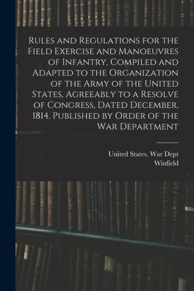 Rules And Regulations For The Field Exercise And Manoeuvres Of Infantry, Compiled And Adapted To The Organization Of The Army Of The United States, ... Published By Order Of The War Department