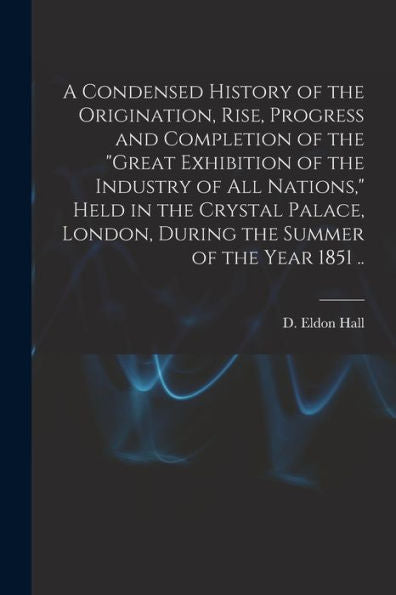 A Condensed History Of The Origination, Rise, Progress And Completion Of The "Great Exhibition Of The Industry Of All Nations," Held In The Crystal ... London, During The Summer Of The Year 1851 ..
