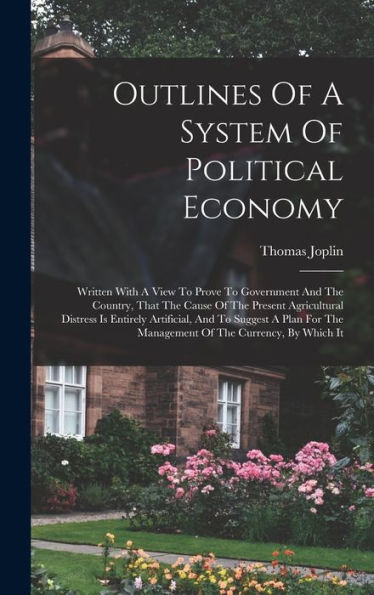 Outlines Of A System Of Political Economy: Written With A View To Prove To Government And The Country, That The Cause Of The Present Agricultural ... The Management Of The Currency, By Which It - 9781018743424