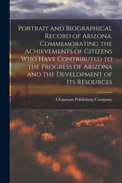 Portrait And Biographical Record Of Arizona. Commemorating The Achievements Of Citizens Who Have Contributed To The Progress Of Arizona And The Development Of Its Resources