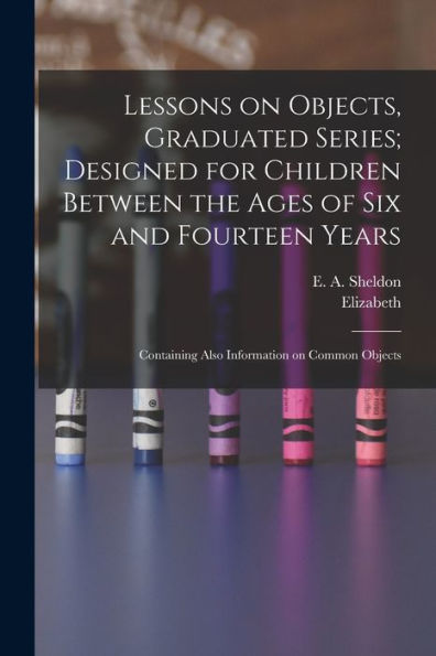Lessons On Objects, Graduated Series; Designed For Children Between The Ages Of Six And Fourteen Years: Containing Also Information On Common Objects