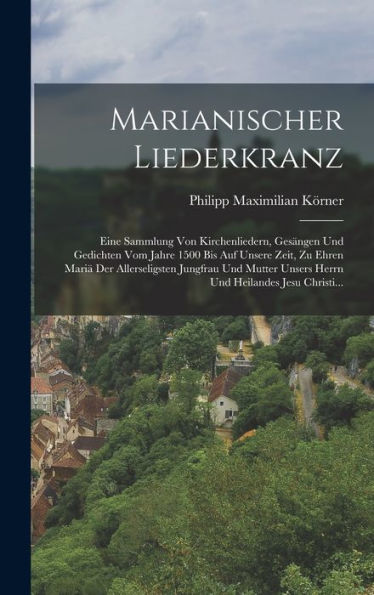 Marianischer Liederkranz: Eine Sammlung Von Kirchenliedern, Gesängen Und Gedichten Vom Jahre 1500 Bis Auf Unsere Zeit, Zu Ehren Mariä Der ... Heilandes Jesu Christi... (German Edition) - 9781018748627