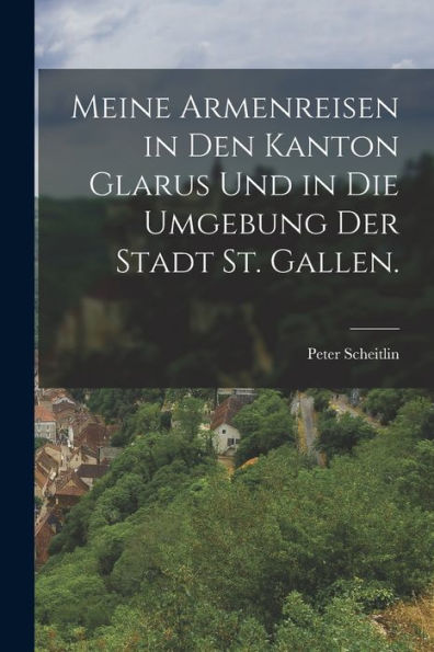 Meine Armenreisen In Den Kanton Glarus Und In Die Umgebung Der Stadt St. Gallen. (German Edition) - 9781018750309