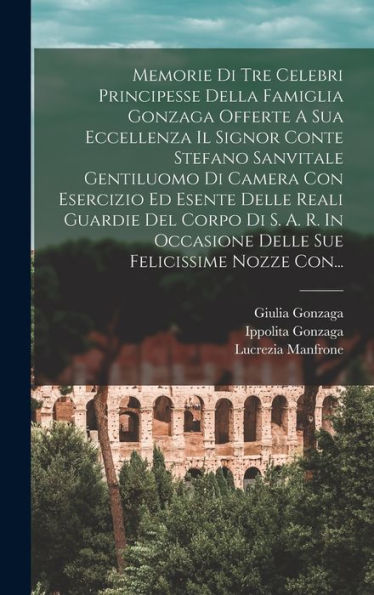 Memorie Di Tre Celebri Principesse Della Famiglia Gonzaga Offerte A Sua Eccellenza Il Signor Conte Stefano Sanvitale Gentiluomo Di Camera Con ... Felicissime Nozze Con... (Italian Edition) - 9781018754611