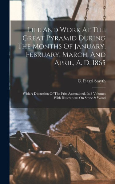 Life And Work At The Great Pyramid During The Months Of January, February, March, And April, A. D. 1865: With A Discussion Of The Frits Ascertained. In 3 Volumes With Illustrations On Stone & Wood - 9781018757049