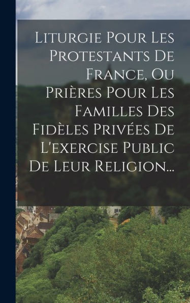 Liturgie Pour Les Protestants De France, Ou Prières Pour Les Familles Des Fidèles Privées De L'Exercise Public De Leur Religion... (French Edition) - 9781018759449
