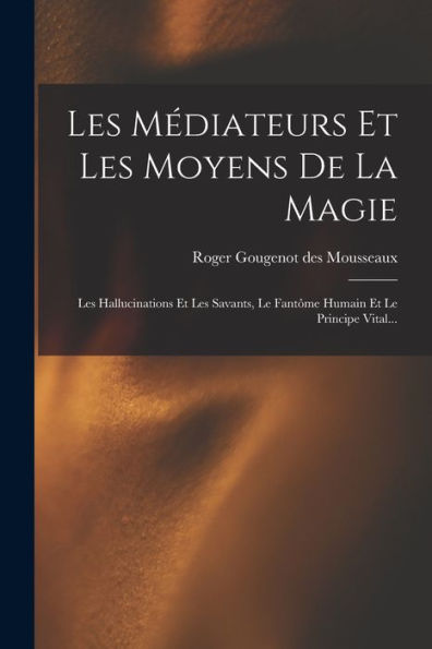 Les Médiateurs Et Les Moyens De La Magie: Les Hallucinations Et Les Savants, Le Fantôme Humain Et Le Principe Vital... (French Edition) - 9781018760391